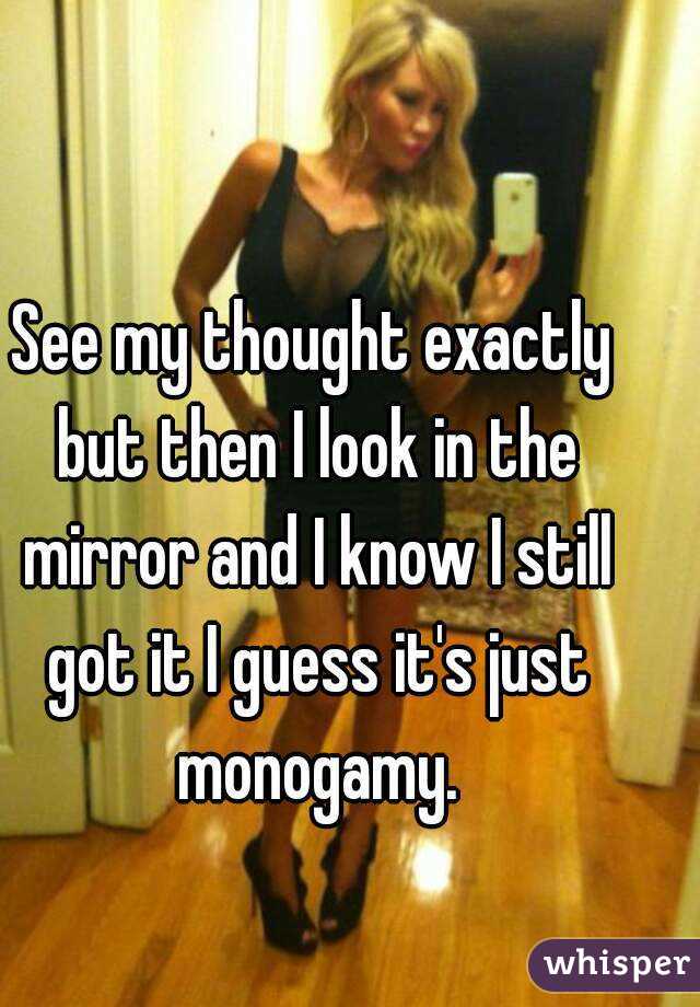See my thought exactly but then I look in the mirror and I know I still got it I guess it's just monogamy.
