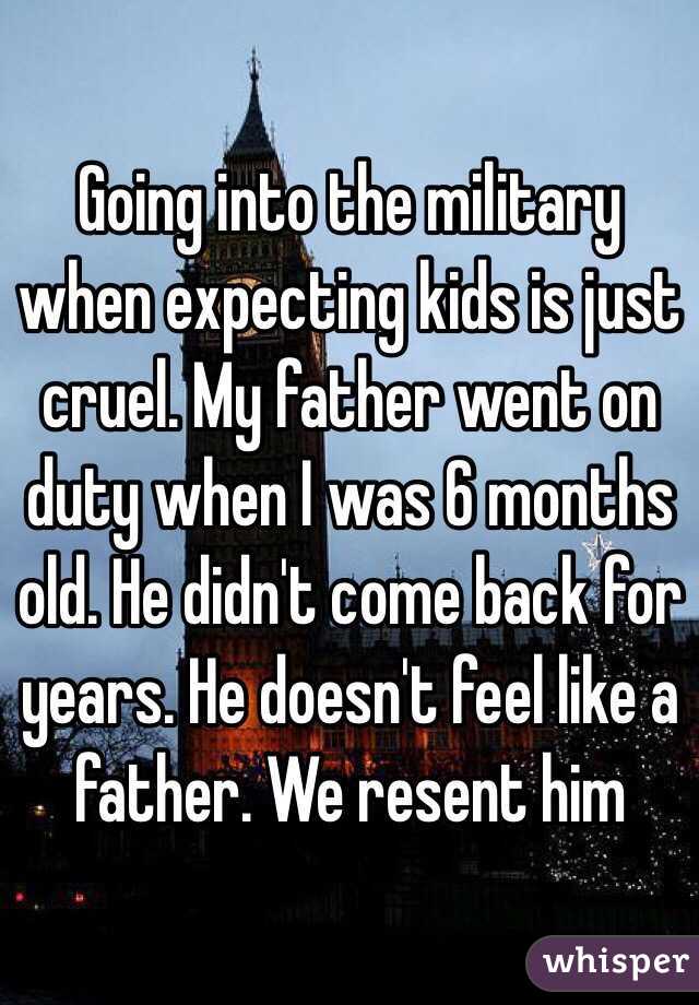 Going into the military when expecting kids is just cruel. My father went on duty when I was 6 months old. He didn't come back for years. He doesn't feel like a father. We resent him   