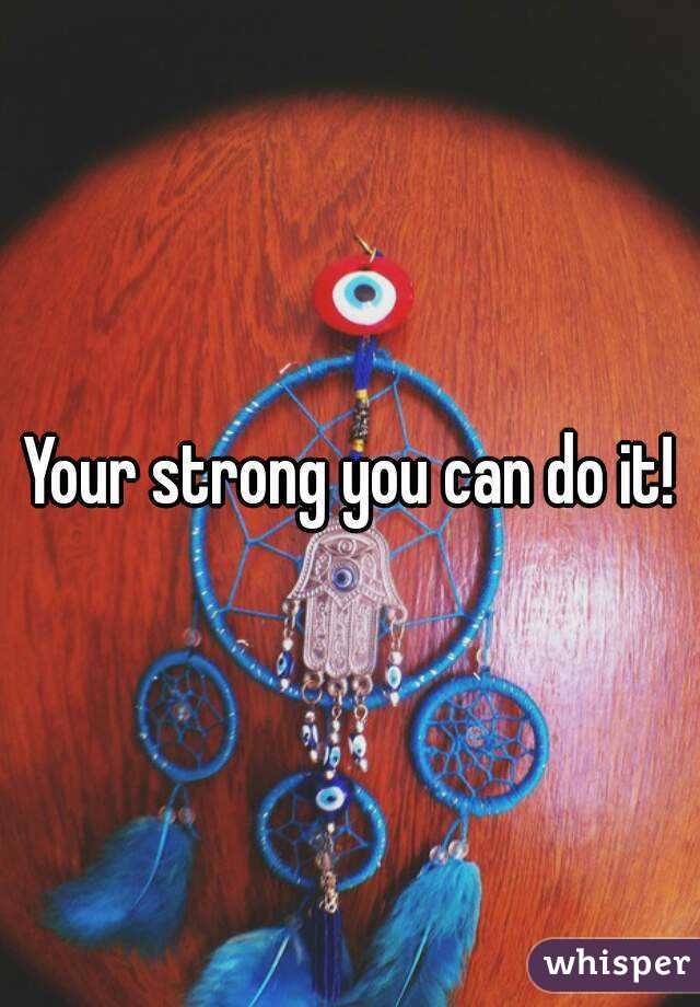 Your strong you can do it!