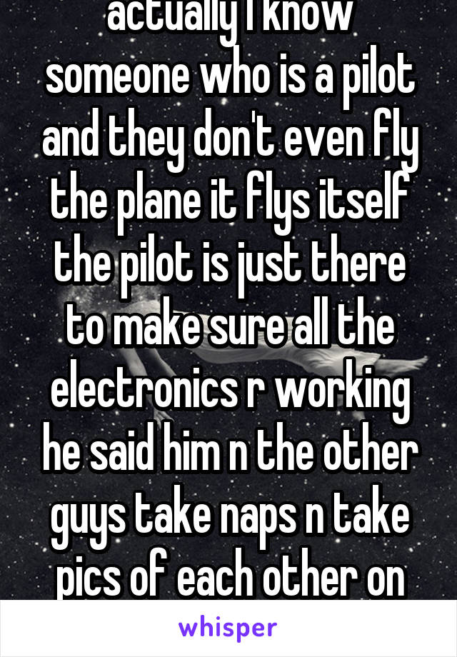 actually I know someone who is a pilot and they don't even fly the plane it flys itself the pilot is just there to make sure all the electronics r working he said him n the other guys take naps n take pics of each other on their iPads 