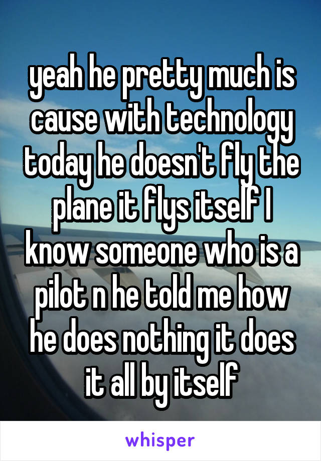 yeah he pretty much is cause with technology today he doesn't fly the plane it flys itself I know someone who is a pilot n he told me how he does nothing it does it all by itself