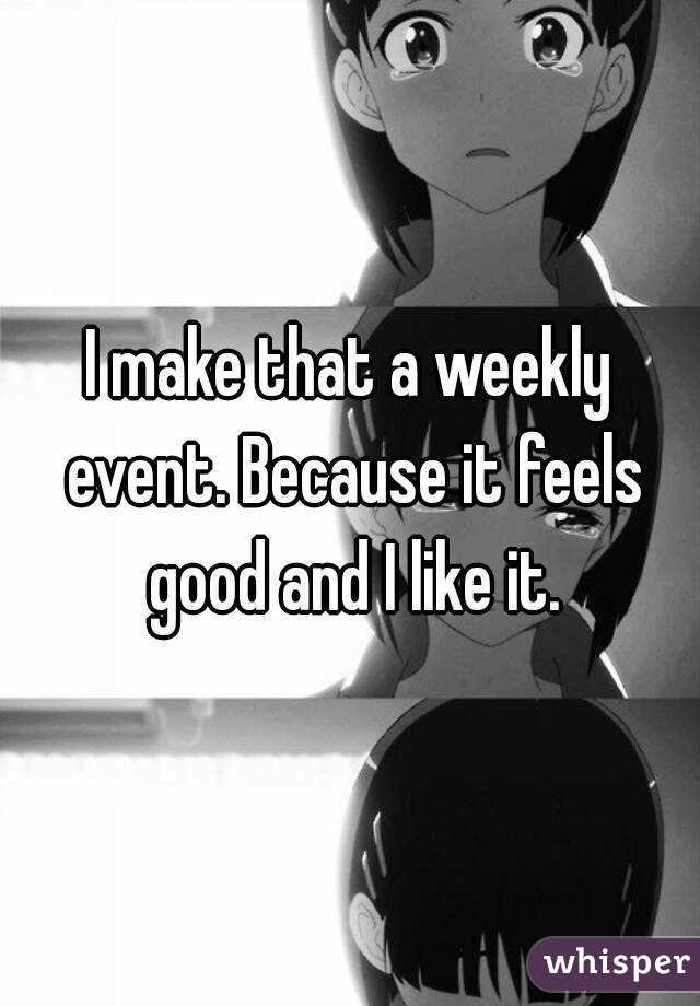 I make that a weekly event. Because it feels good and I like it.