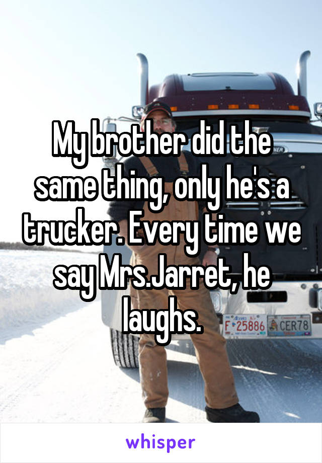 My brother did the same thing, only he's a trucker. Every time we say Mrs.Jarret, he laughs.