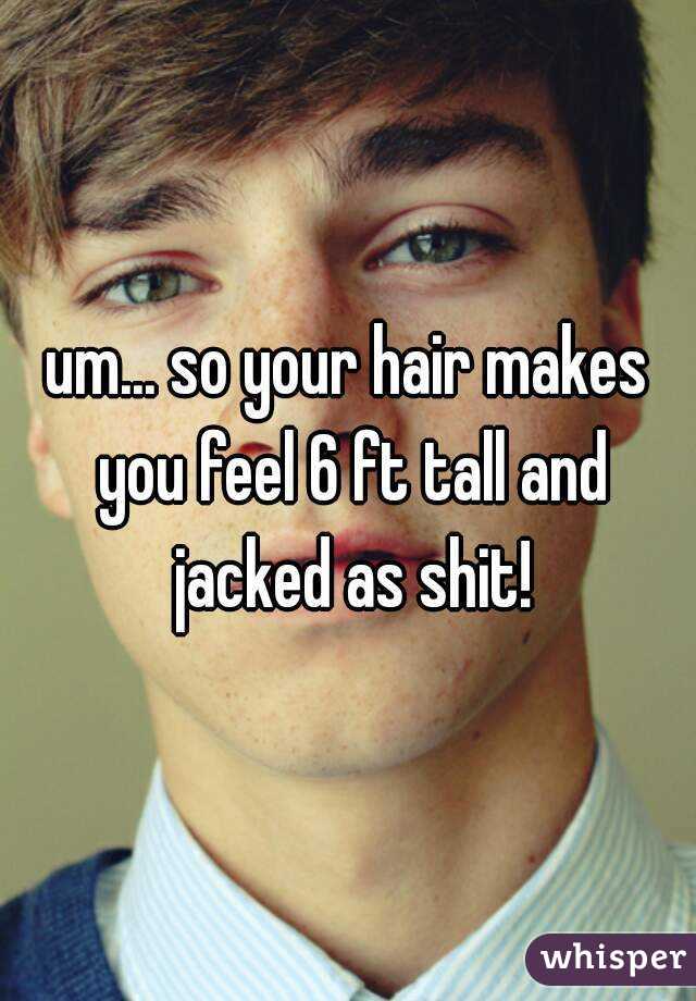 um... so your hair makes you feel 6 ft tall and jacked as shit!