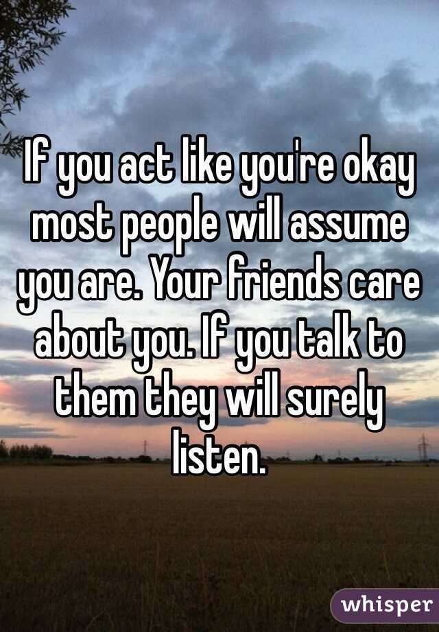 If you act like you're okay most people will assume you are. Your friends care about you. If you talk to them they will surely listen. 