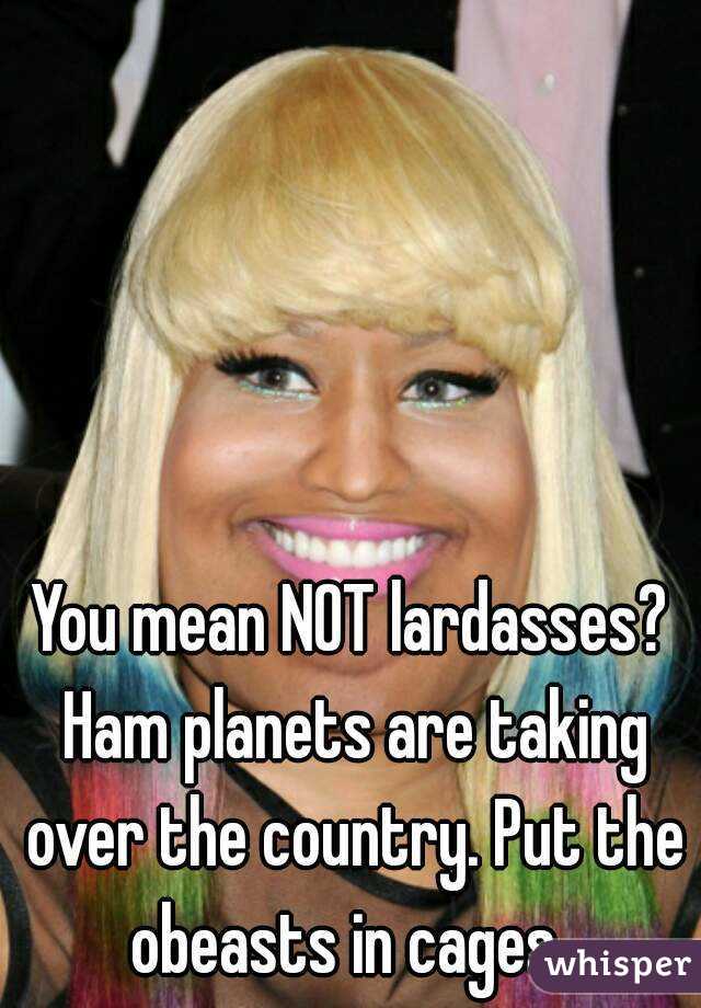 You mean NOT lardasses? Ham planets are taking over the country. Put the obeasts in cages. 