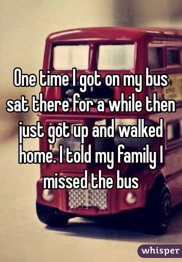 One time I got on my bus sat there for a while then just got up and walked home. I told my family I missed the bus 