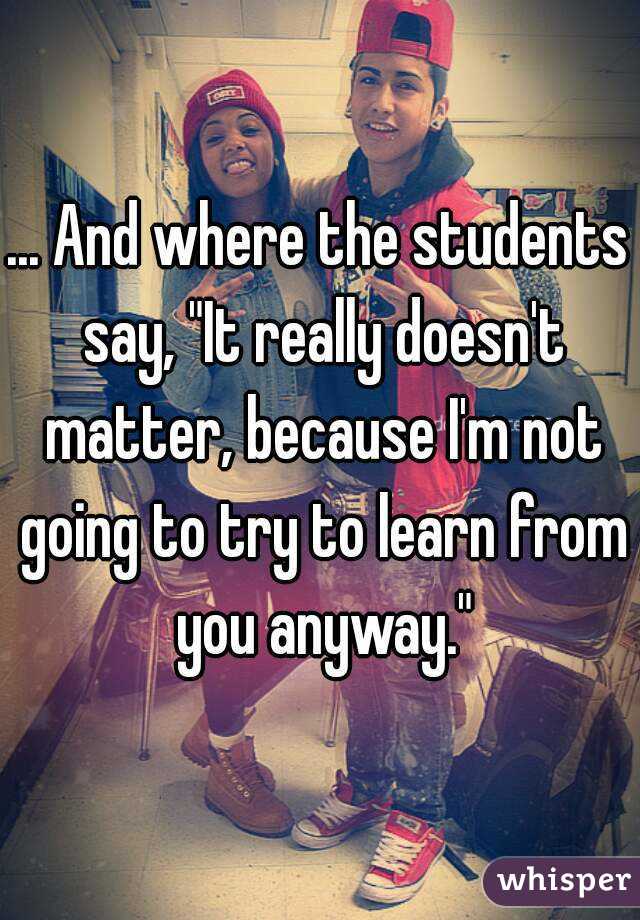 ... And where the students say, "It really doesn't matter, because I'm not going to try to learn from you anyway."