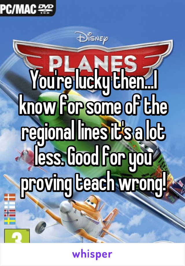 You're lucky then...I know for some of the regional lines it's a lot less. Good for you proving teach wrong!