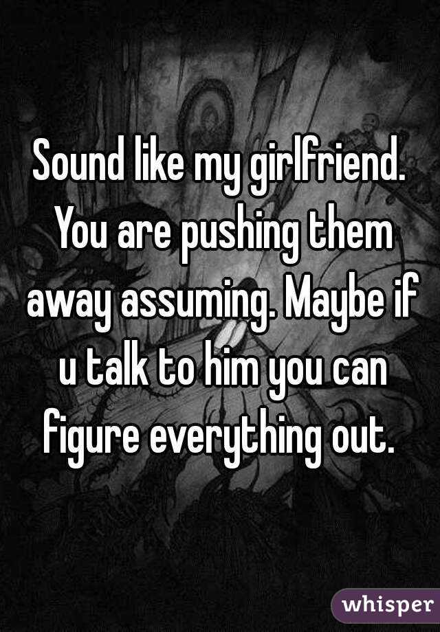 Sound like my girlfriend. You are pushing them away assuming. Maybe if u talk to him you can figure everything out. 