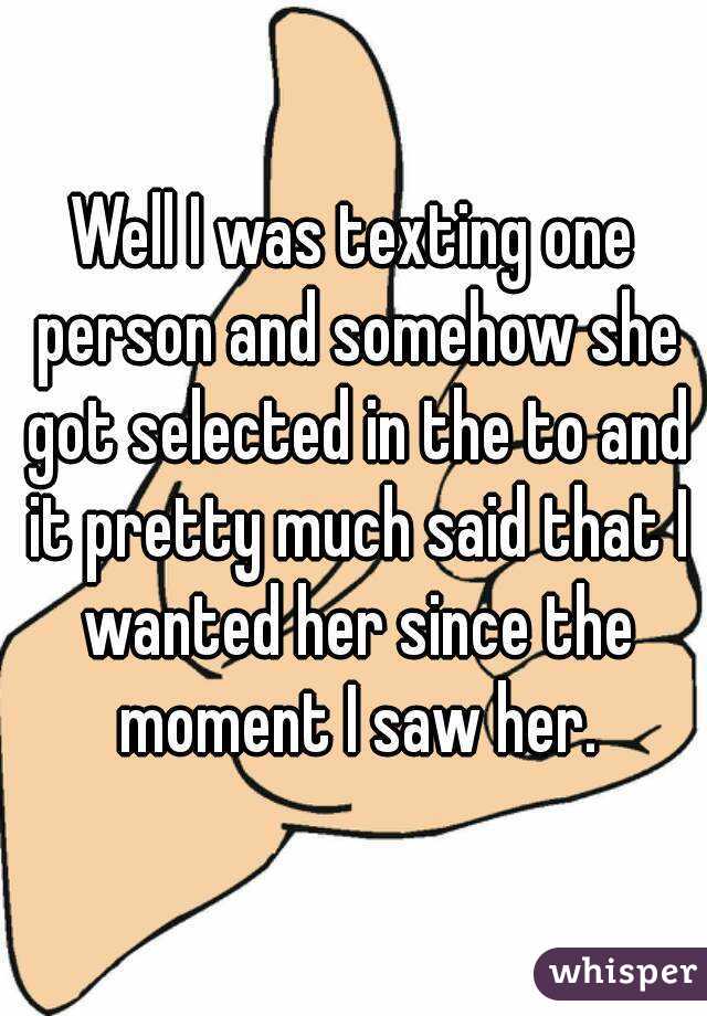 Well I was texting one person and somehow she got selected in the to and it pretty much said that I wanted her since the moment I saw her.