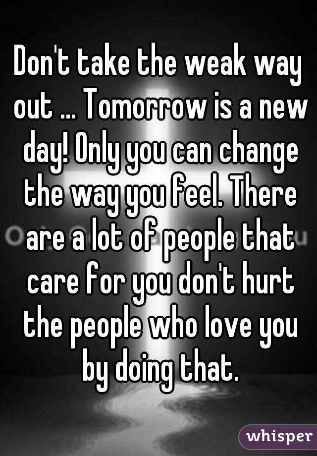 Don't take the weak way out ... Tomorrow is a new day! Only you can change the way you feel. There are a lot of people that care for you don't hurt the people who love you by doing that.
