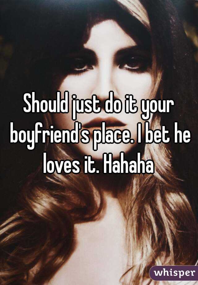 Should just do it your boyfriend's place. I bet he loves it. Hahaha 