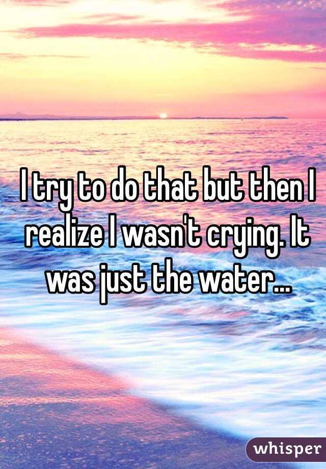 I try to do that but then I realize I wasn't crying. It was just the water...