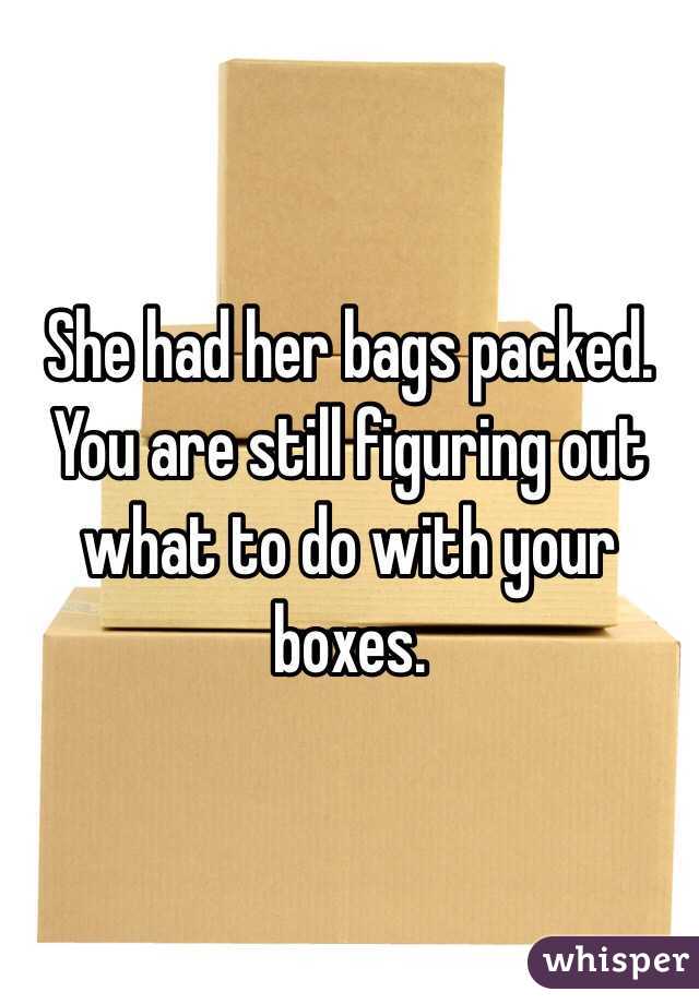 She had her bags packed. You are still figuring out what to do with your boxes. 