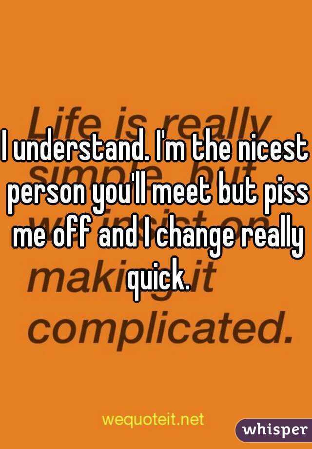 I understand. I'm the nicest person you'll meet but piss me off and I change really quick.