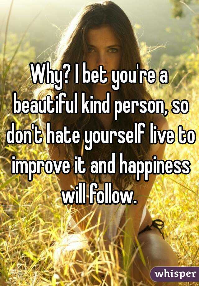 Why? I bet you're a beautiful kind person, so don't hate yourself live to improve it and happiness will follow. 