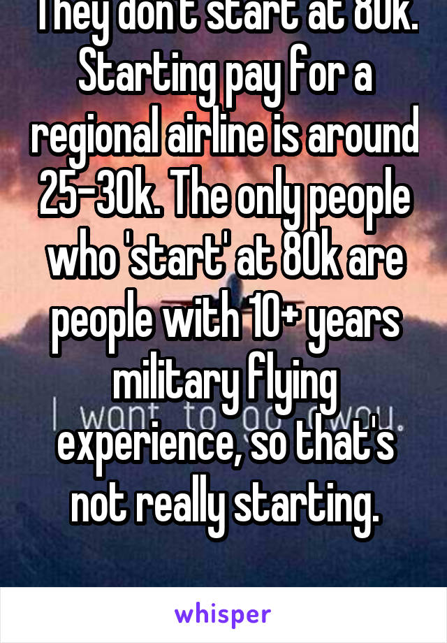 They don't start at 80k. Starting pay for a regional airline is around 25-30k. The only people who 'start' at 80k are people with 10+ years military flying experience, so that's not really starting.

(I'm a pilot)