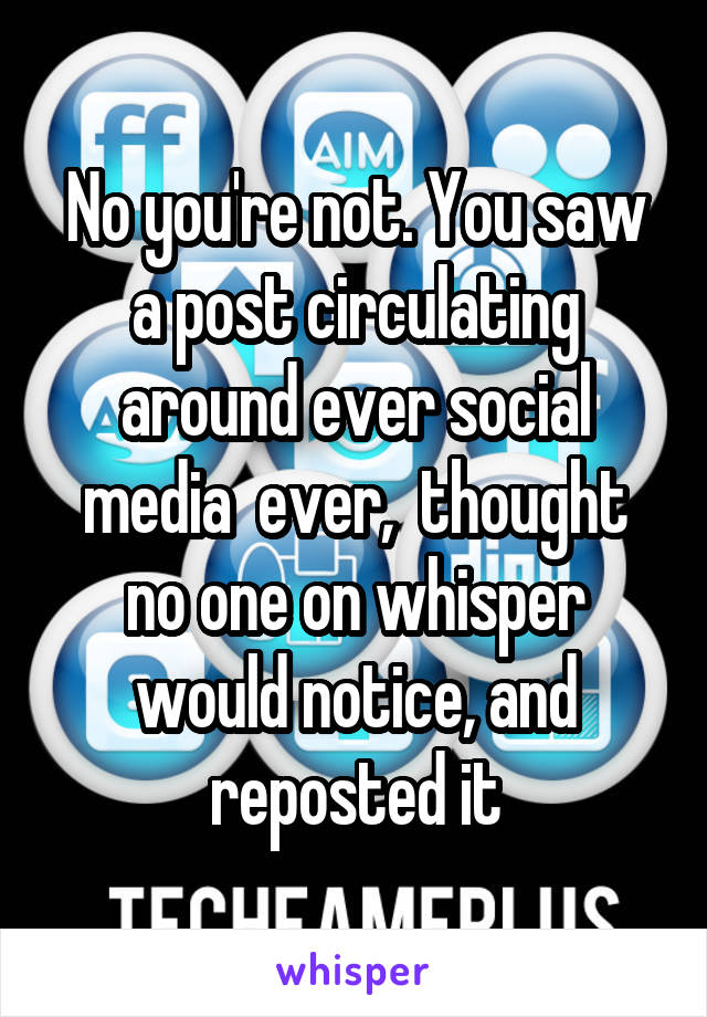 No you're not. You saw a post circulating around ever social media  ever,  thought no one on whisper would notice, and reposted it