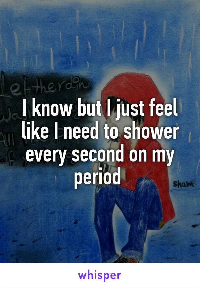 I know but I just feel like I need to shower every second on my period 