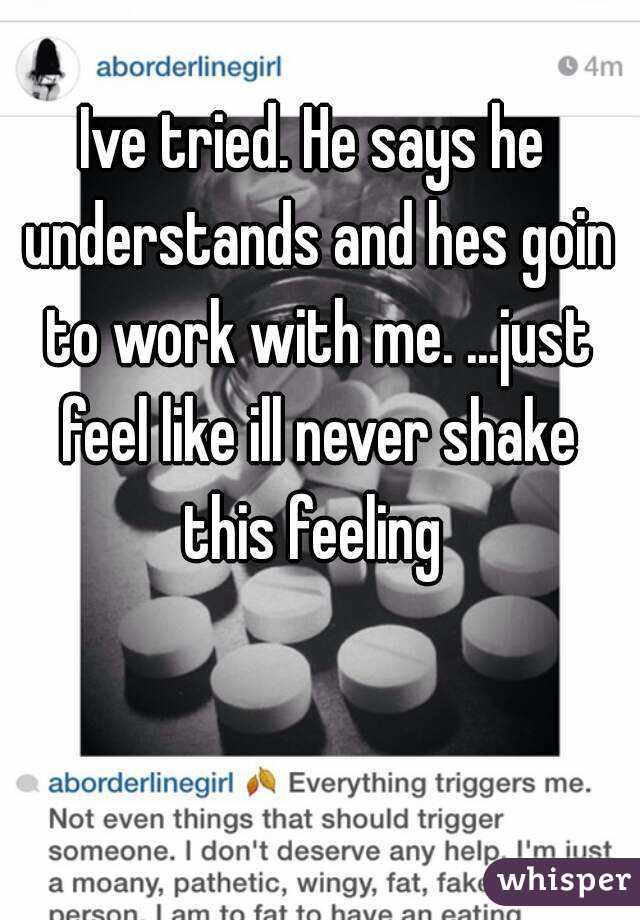 Ive tried. He says he understands and hes goin to work with me. ...just feel like ill never shake this feeling 