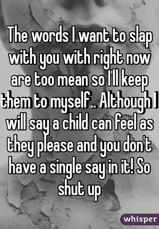 The words I want to slap with you with right now are too mean so I'll keep them to myself.. Although I will say a child can feel as they please and you don't have a single say in it! So shut up 
