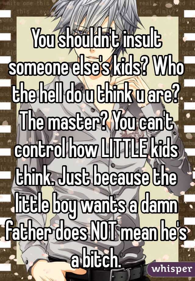 You shouldn't insult someone else's kids? Who the hell do u think u are? The master? You can't control how LITTLE kids think. Just because the little boy wants a damn father does NOT mean he's a bitch.