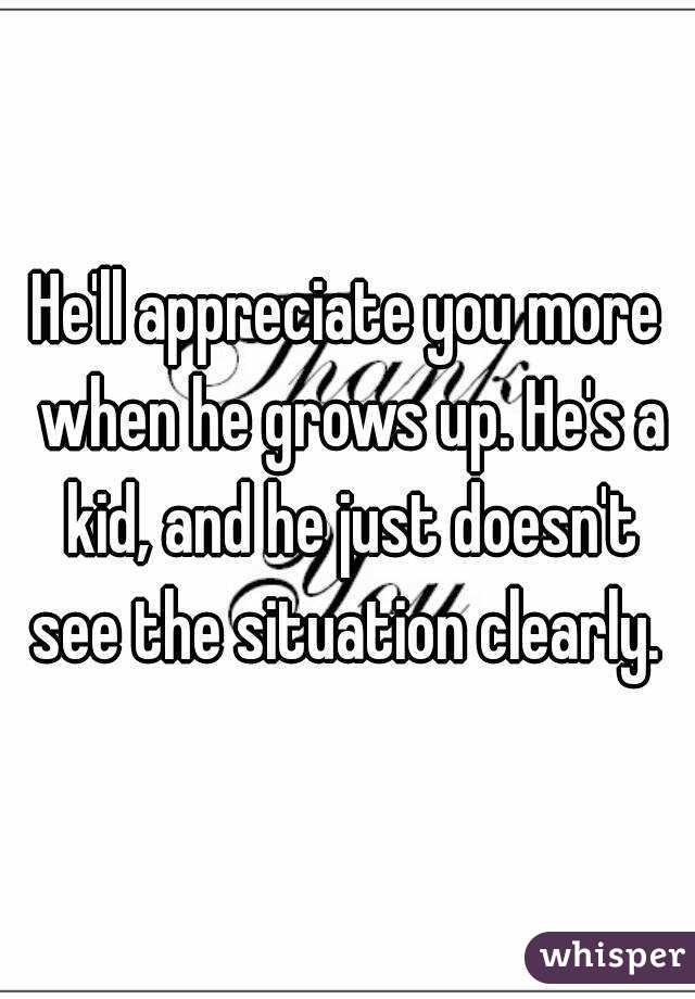 He'll appreciate you more when he grows up. He's a kid, and he just doesn't see the situation clearly. 