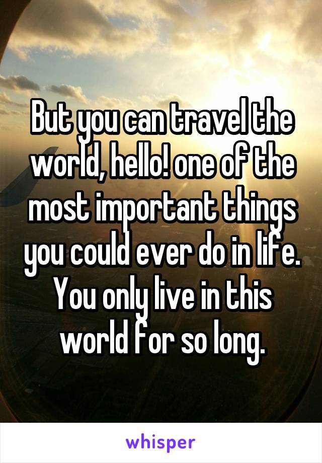 But you can travel the world, hello! one of the most important things you could ever do in life. You only live in this world for so long.