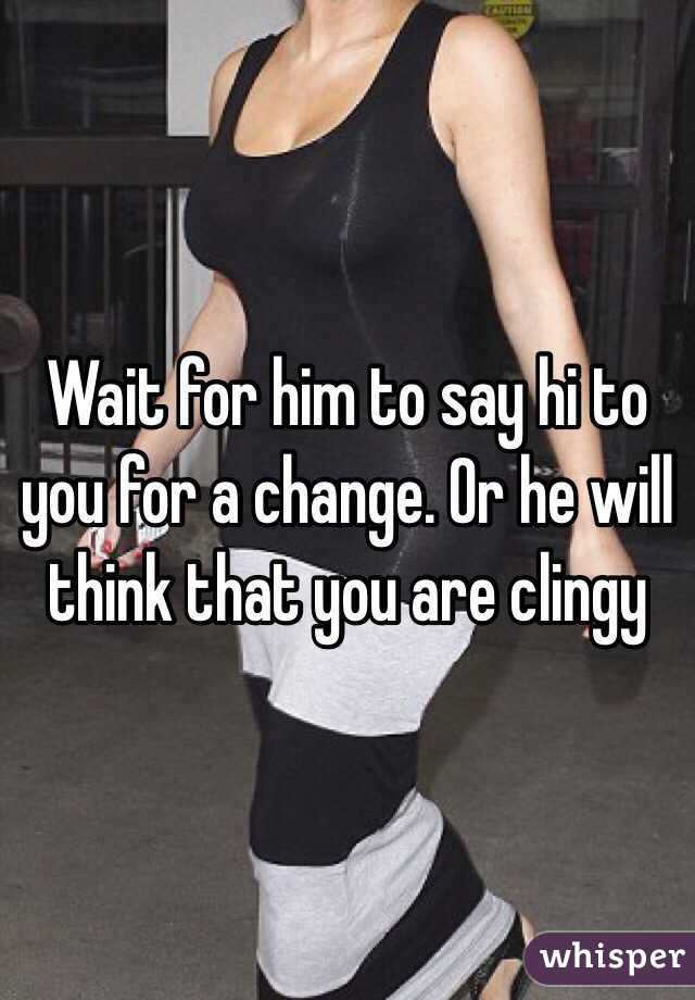 Wait for him to say hi to you for a change. Or he will think that you are clingy