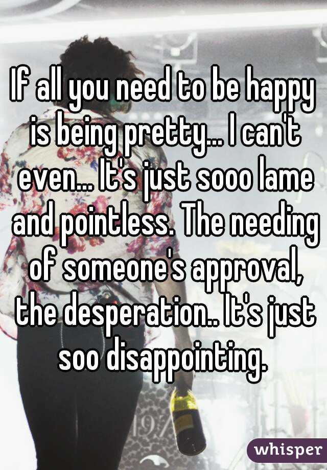 If all you need to be happy is being pretty... I can't even... It's just sooo lame and pointless. The needing of someone's approval, the desperation.. It's just soo disappointing. 