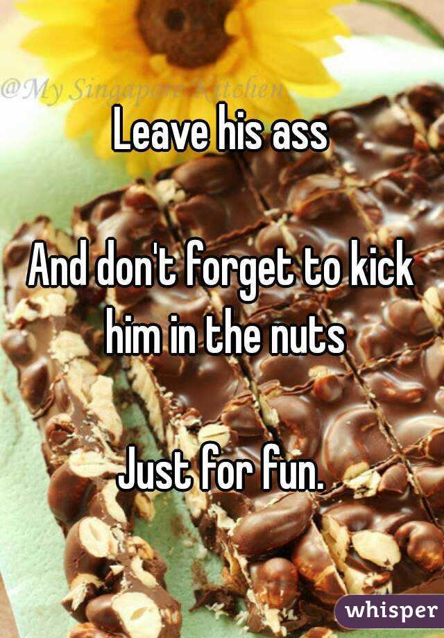 Leave his ass

And don't forget to kick him in the nuts

Just for fun.