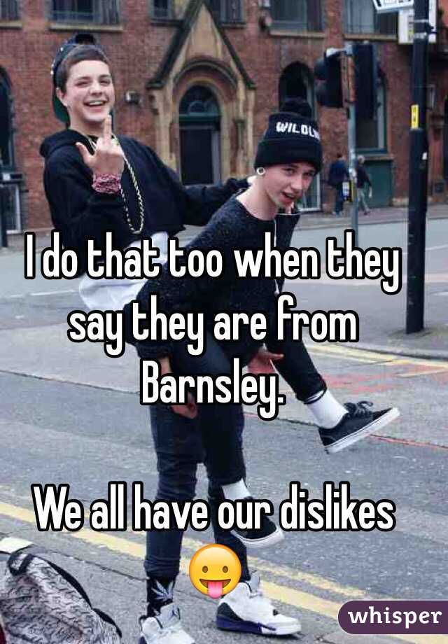 I do that too when they say they are from Barnsley.

We all have our dislikes 😛