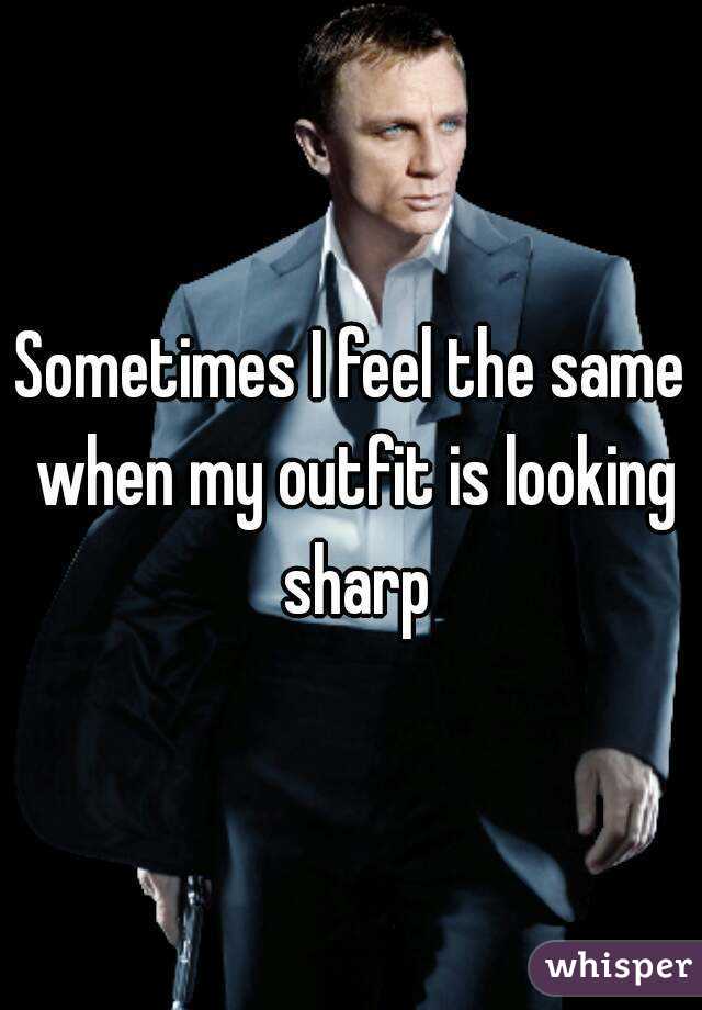 Sometimes I feel the same when my outfit is looking sharp