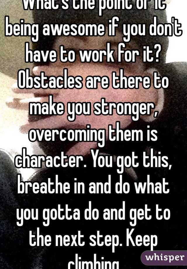 What's the point of it being awesome if you don't have to work for it? Obstacles are there to make you stronger, overcoming them is character. You got this, breathe in and do what you gotta do and get to the next step. Keep climbing 
