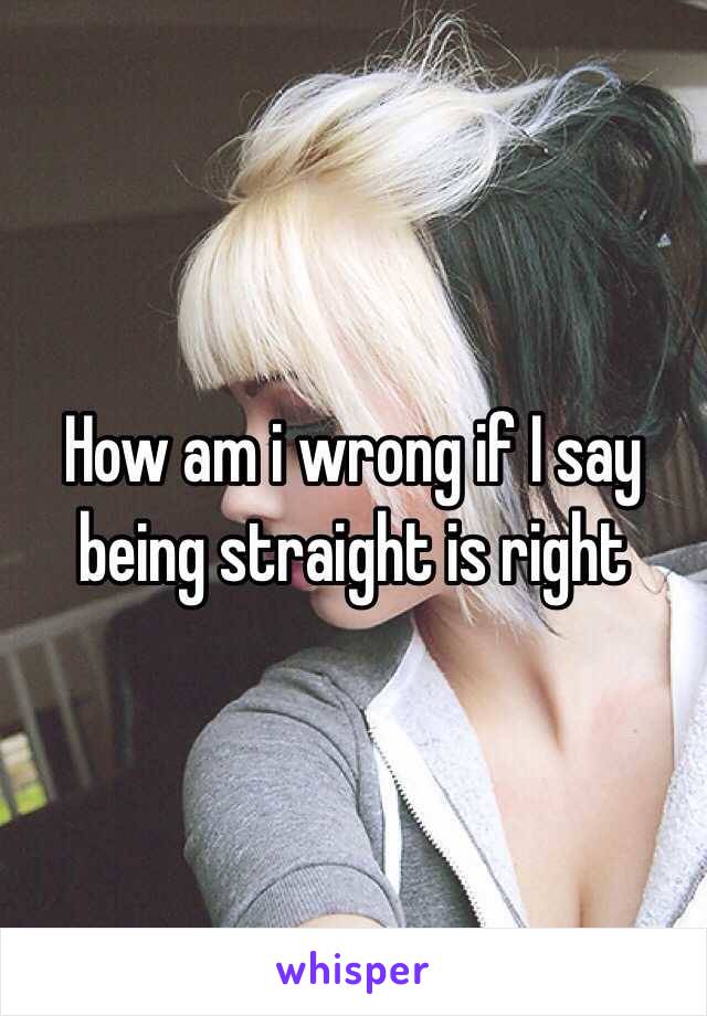 How am i wrong if I say being straight is right 