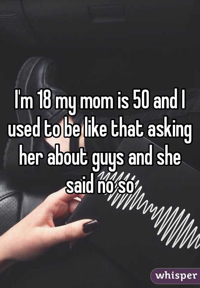 I'm 18 my mom is 50 and I used to be like that asking her about guys and she said no so 