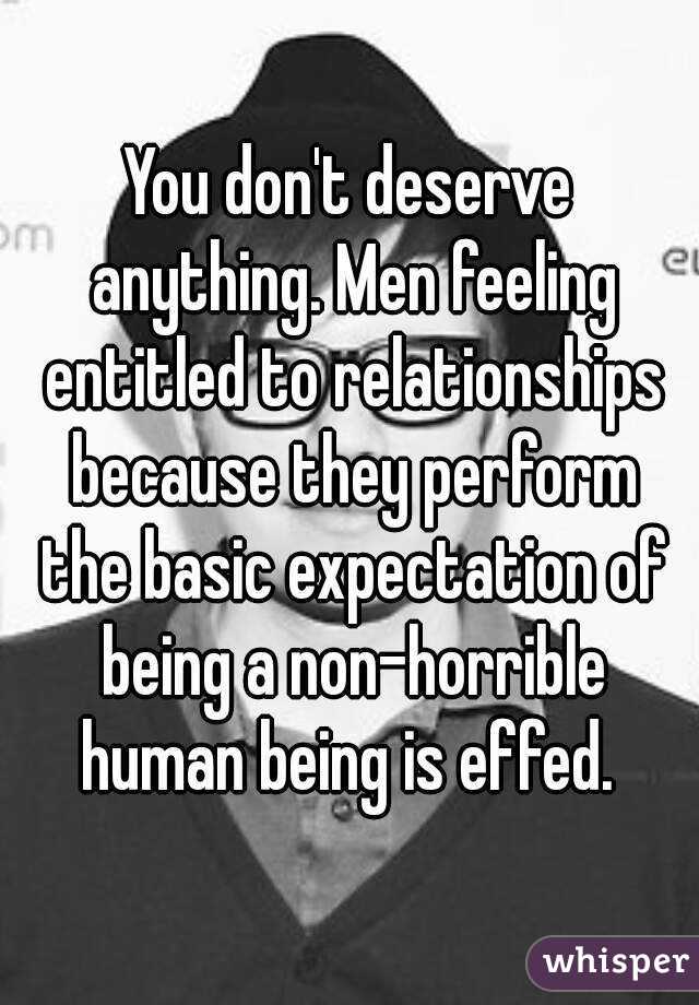 You don't deserve anything. Men feeling entitled to relationships because they perform the basic expectation of being a non-horrible human being is effed. 