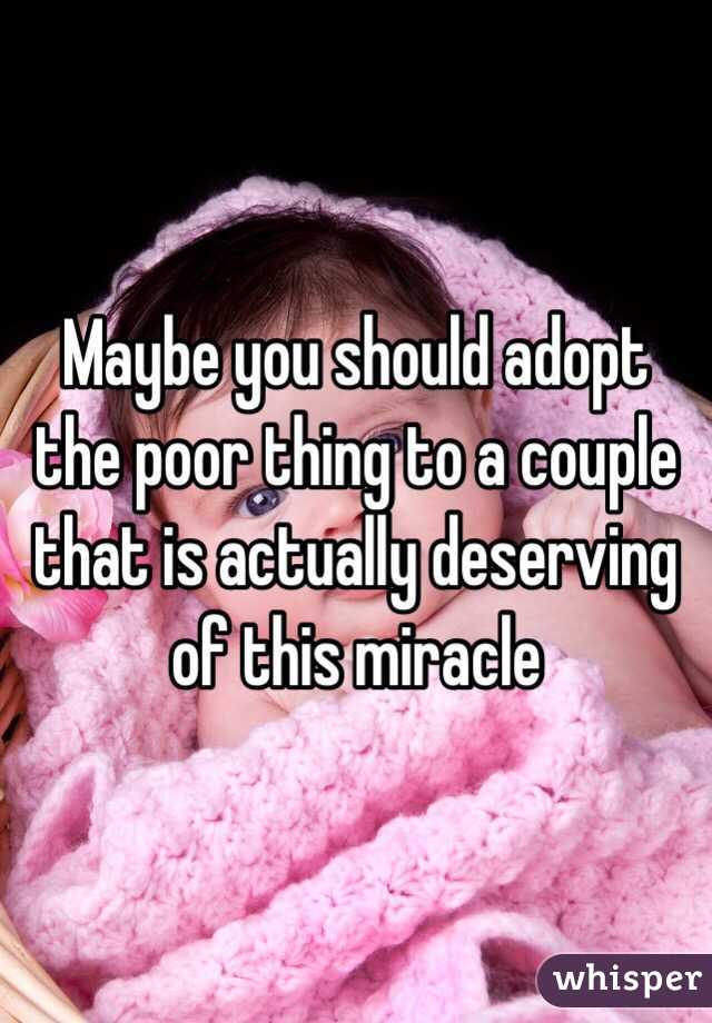 Maybe you should adopt the poor thing to a couple that is actually deserving of this miracle 