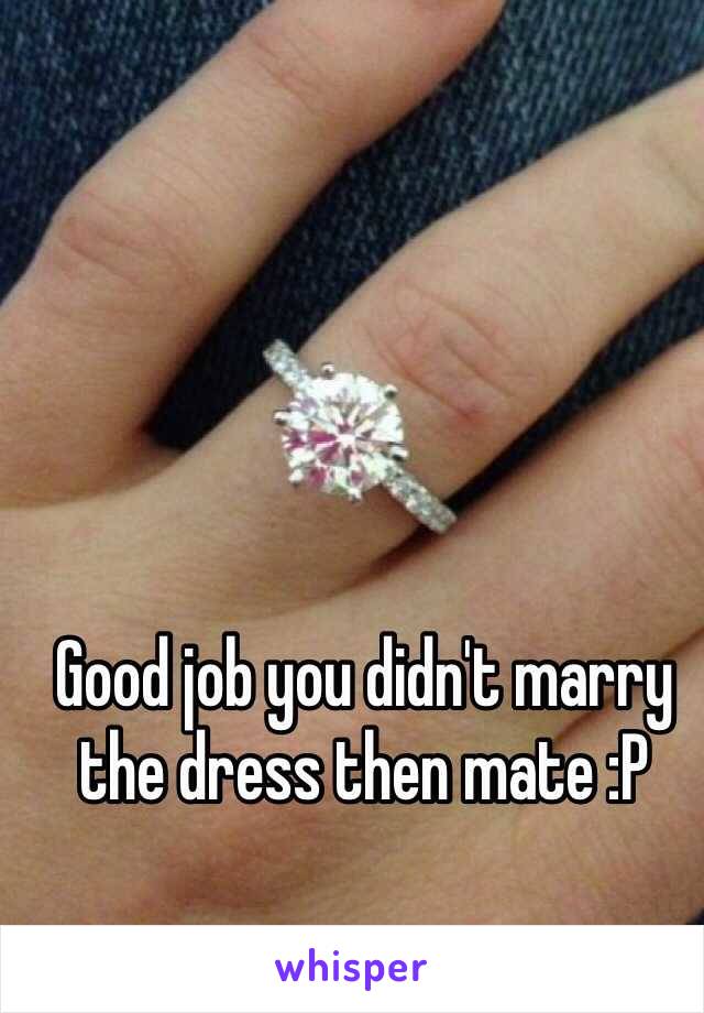 Good job you didn't marry the dress then mate :P