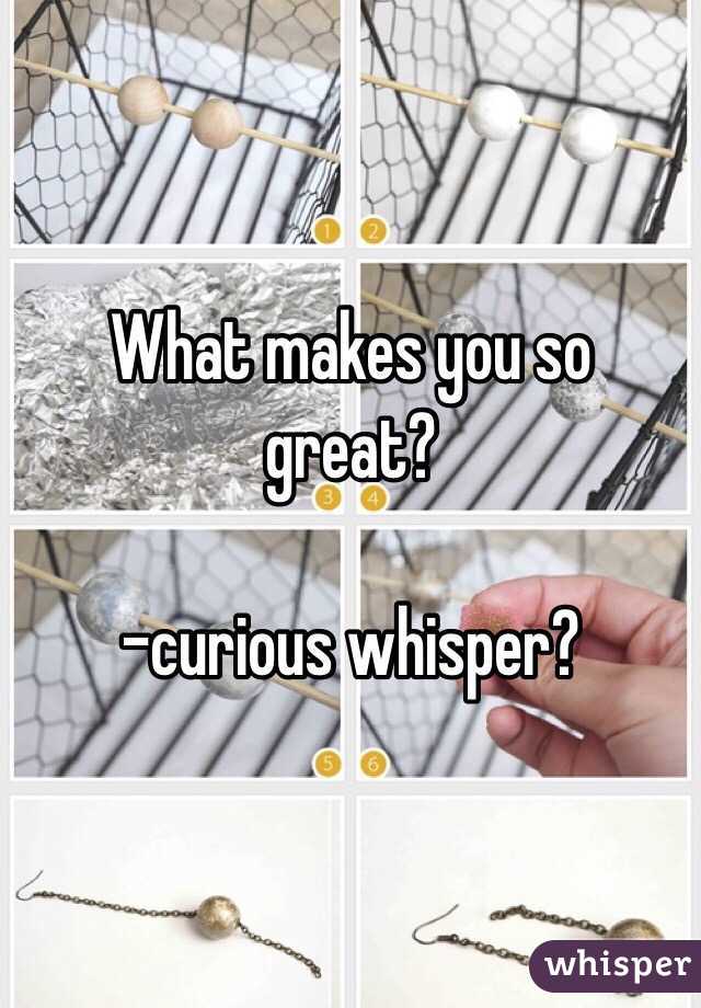 What makes you so great? 

-curious whisper? 