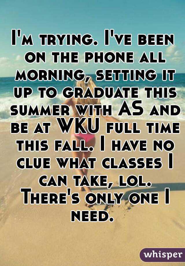 I'm trying. I've been on the phone all morning, setting it up to graduate this summer with AS and be at WKU full time this fall. I have no clue what classes I can take, lol. There's only one I need. 