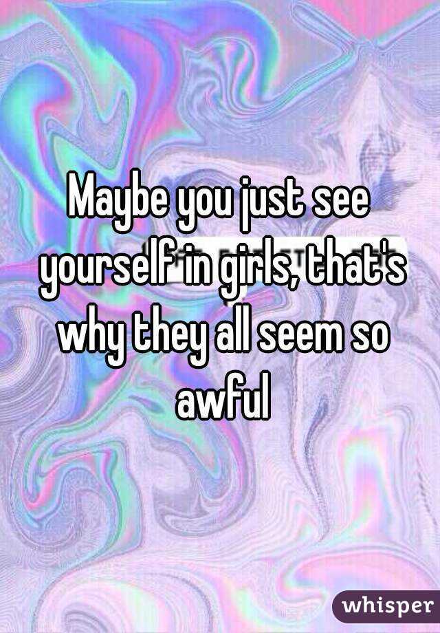 Maybe you just see yourself in girls, that's why they all seem so awful