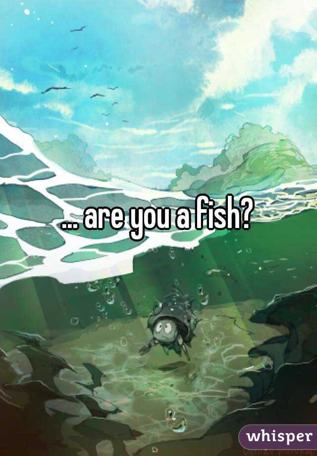 ... are you a fish?