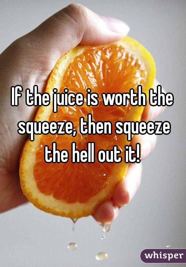 If the juice is worth the squeeze, then squeeze the hell out it! 