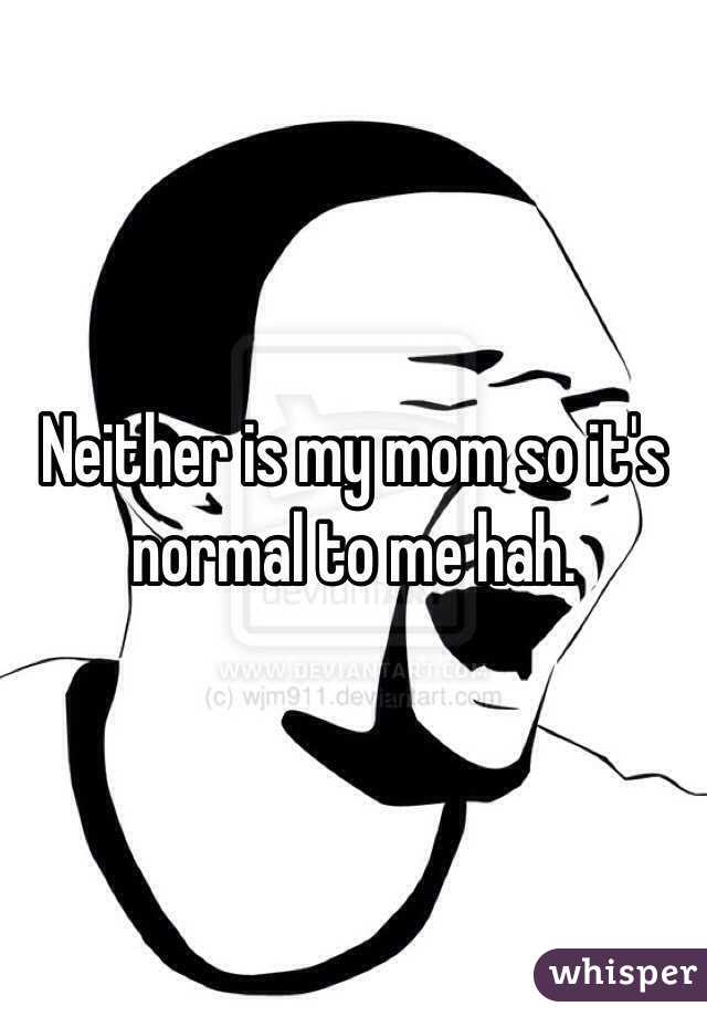 Neither is my mom so it's normal to me hah.