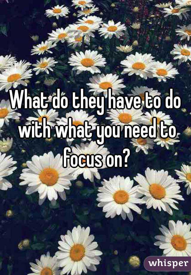 What do they have to do with what you need to focus on?