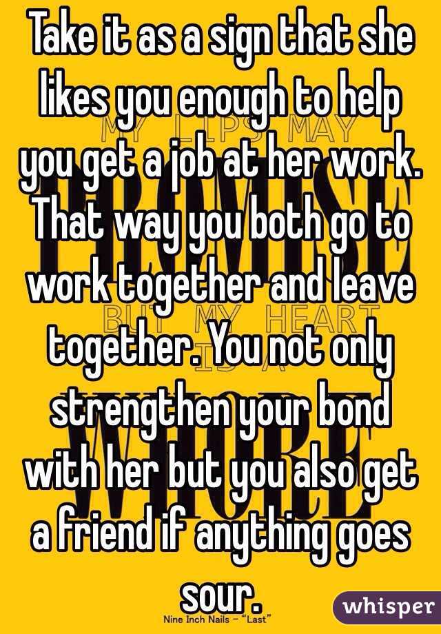 Take it as a sign that she likes you enough to help you get a job at her work. That way you both go to work together and leave together. You not only strengthen your bond with her but you also get a friend if anything goes sour.