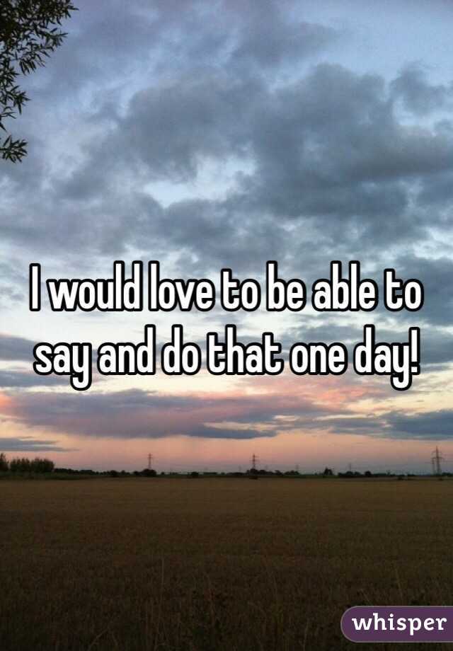 I would love to be able to say and do that one day!