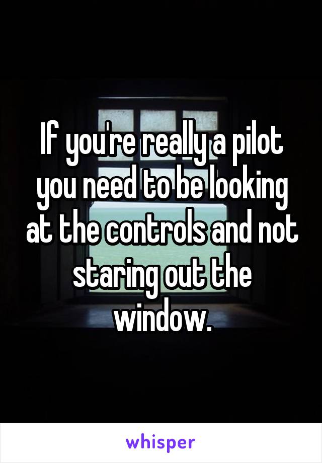 If you're really a pilot you need to be looking at the controls and not staring out the window.